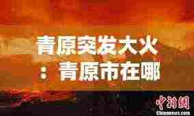 青原突发大火：青原市在哪里 