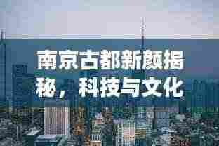 南京古都新颜揭秘,科技与文化的融合之旅深度报道