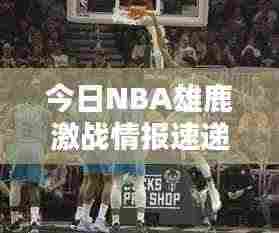 今日NBA雄鹿激战情报速递