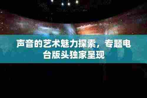 声音的艺术魅力探索，专题电台版头独家呈现
