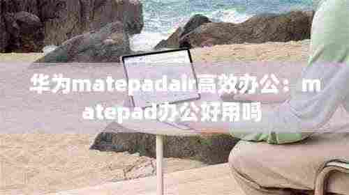 华为matepadair高效办公:matepad办公好用吗