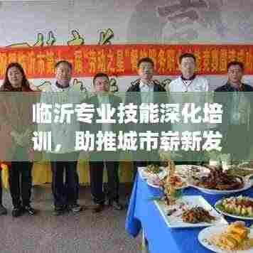 临沂专业技能深化培训,助推城市崭新发展!