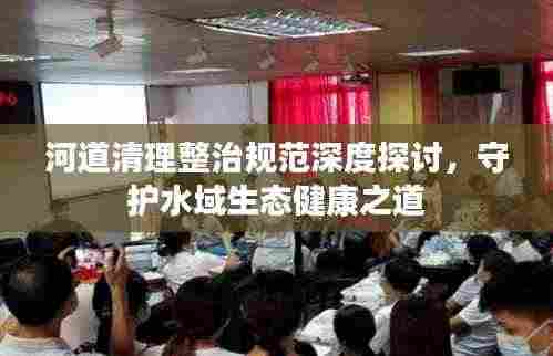 河道清理整治规范深度探讨，守护水域生态健康之道