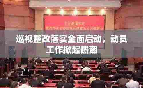 巡视整改落实全面启动，动员工作掀起热潮