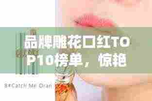 品牌雕花口红TOP10榜单,惊艳你的唇间魅力!