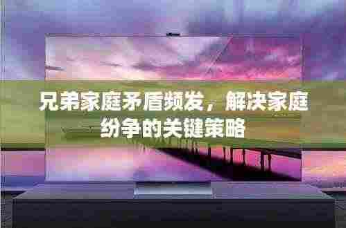 兄弟家庭矛盾频发,解决家庭纷争的关键策略